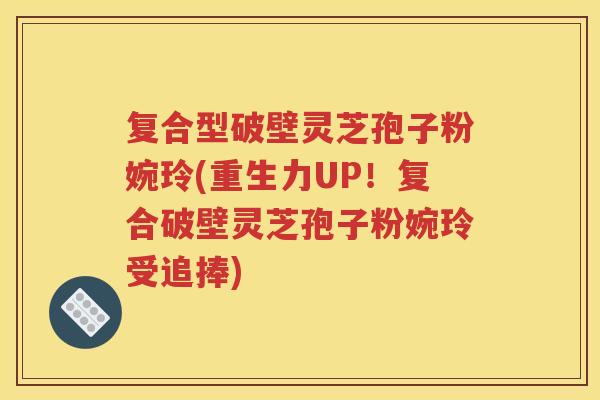 复合型破壁灵芝孢子粉婉玲(重生力UP！复合破壁灵芝孢子粉婉玲受追捧)