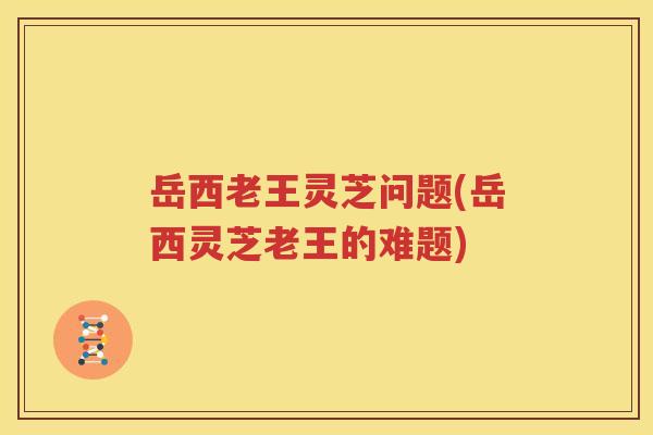 岳西老王灵芝问题(岳西灵芝老王的难题)