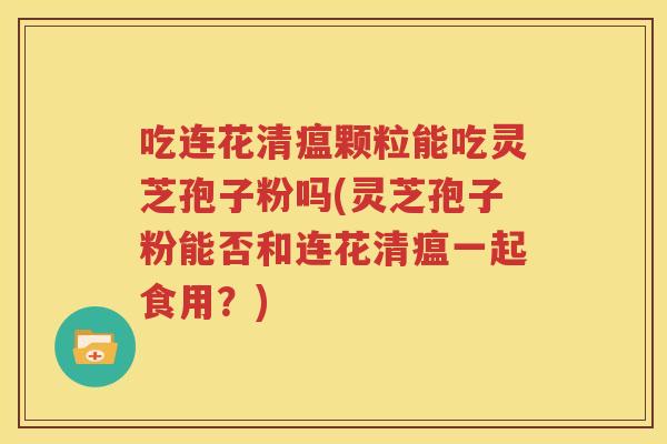 吃连花清瘟颗粒能吃灵芝孢子粉吗(灵芝孢子粉能否和连花清瘟一起食用？)