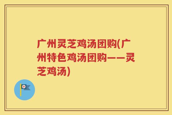 广州灵芝鸡汤团购(广州特色鸡汤团购——灵芝鸡汤)