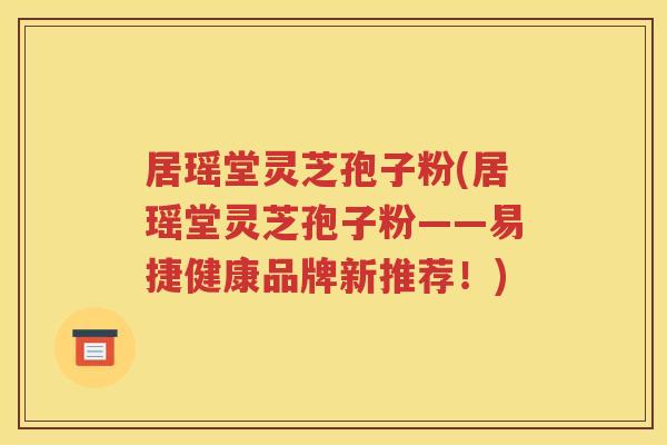 居瑶堂灵芝孢子粉(居瑶堂灵芝孢子粉——易捷健康品牌新推荐！)