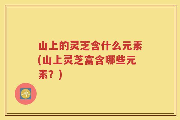 山上的灵芝含什么元素(山上灵芝富含哪些元素？)