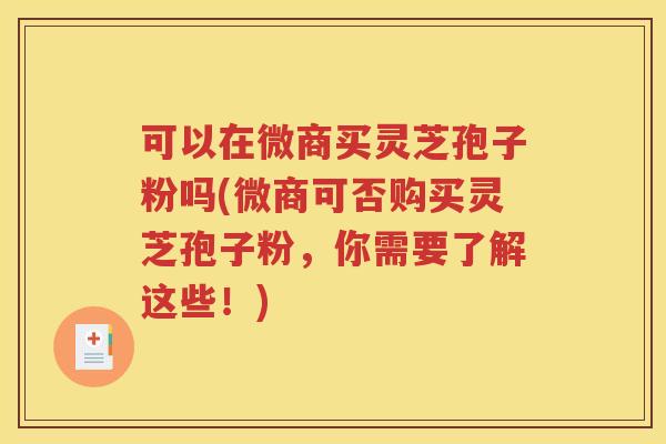 可以在微商买灵芝孢子粉吗(微商可否购买灵芝孢子粉，你需要了解这些！)