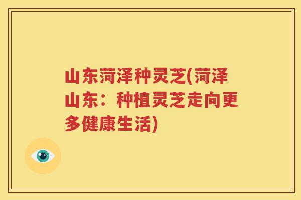 山东菏泽种灵芝(菏泽山东：种植灵芝走向更多健康生活)