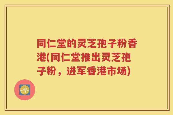 同仁堂的灵芝孢子粉香港(同仁堂推出灵芝孢子粉，进军香港市场)