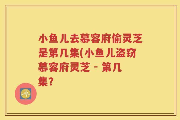 小鱼儿去慕容府偷灵芝是第几集(小鱼儿盗窃慕容府灵芝 - 第几集？