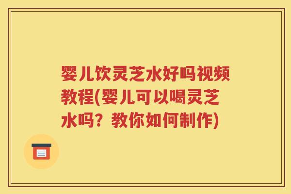 婴儿饮灵芝水好吗视频教程(婴儿可以喝灵芝水吗？教你如何制作)