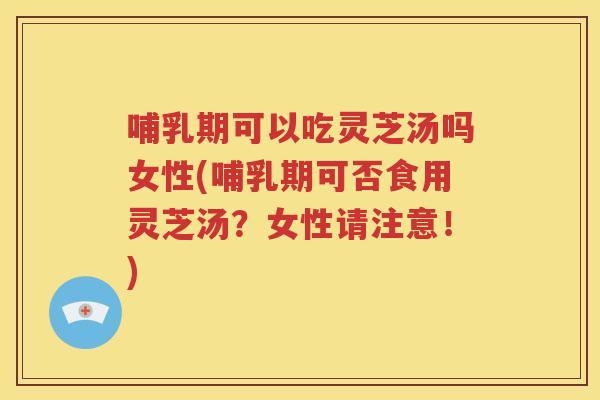 哺乳期可以吃灵芝汤吗女性(哺乳期可否食用灵芝汤？女性请注意！)