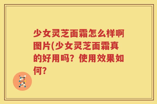少女灵芝面霜怎么样啊图片(少女灵芝面霜真的好用吗？使用效果如何？