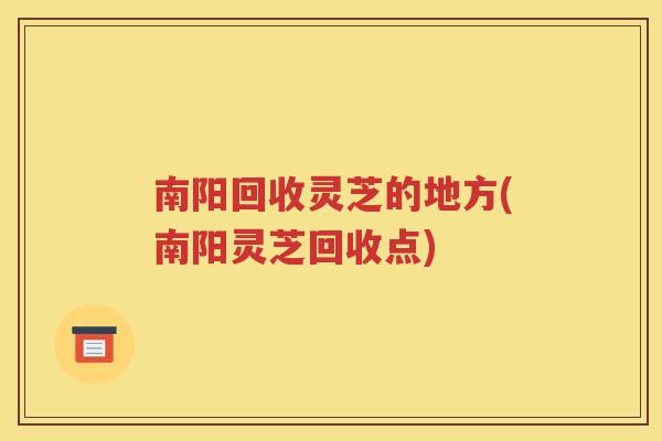 南阳回收灵芝的地方(南阳灵芝回收点)