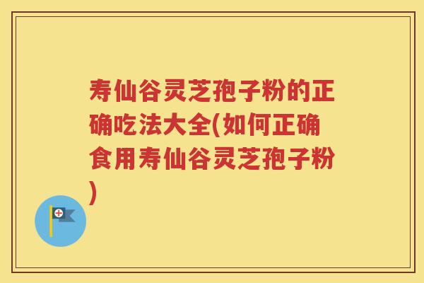 寿仙谷灵芝孢子粉的正确吃法大全(如何正确食用寿仙谷灵芝孢子粉)