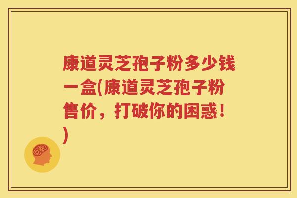 康道灵芝孢子粉多少钱一盒(康道灵芝孢子粉售价，打破你的困惑！)