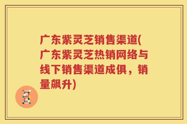 广东紫灵芝销售渠道(广东紫灵芝热销网络与线下销售渠道成俱，销量飙升)