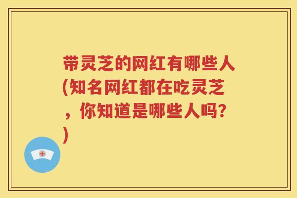 带灵芝的网红有哪些人(知名网红都在吃灵芝，你知道是哪些人吗？)