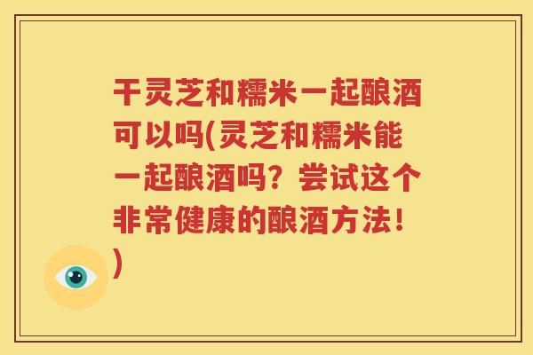 干灵芝和糯米一起酿酒可以吗(灵芝和糯米能一起酿酒吗？尝试这个非常健康的酿酒方法！)