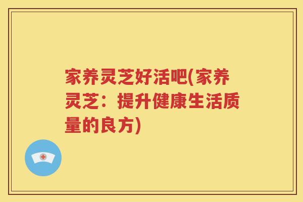 家养灵芝好活吧(家养灵芝：提升健康生活质量的良方)