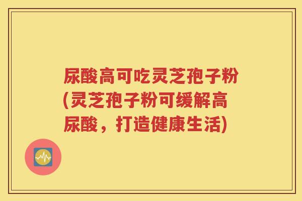 尿酸高可吃灵芝孢子粉(灵芝孢子粉可缓解高尿酸，打造健康生活)