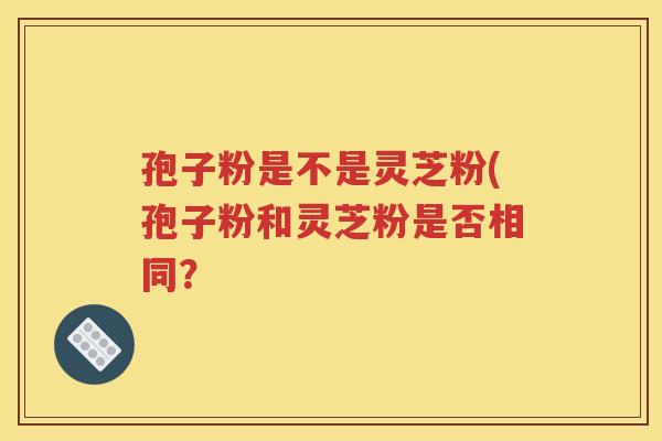 孢子粉是不是灵芝粉(孢子粉和灵芝粉是否相同？