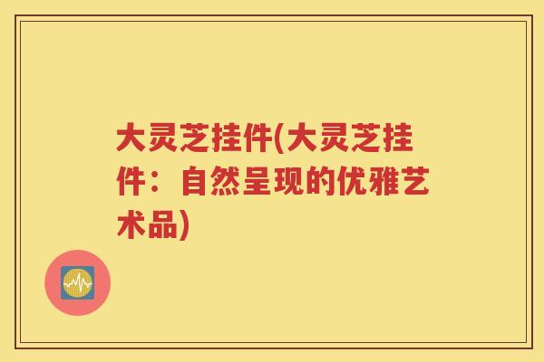 大灵芝挂件(大灵芝挂件：自然呈现的优雅艺术品)