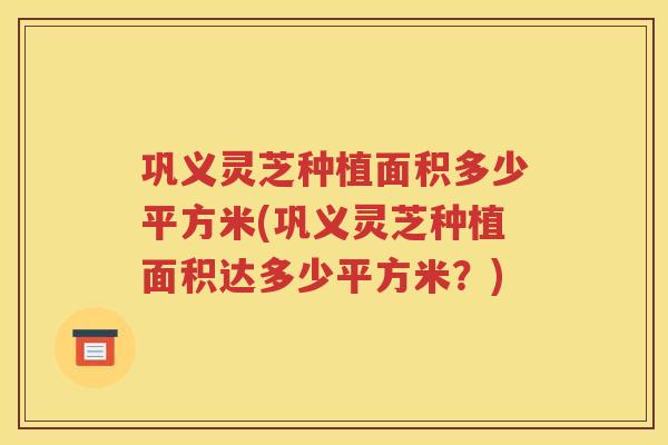 巩义灵芝种植面积多少平方米(巩义灵芝种植面积达多少平方米？)