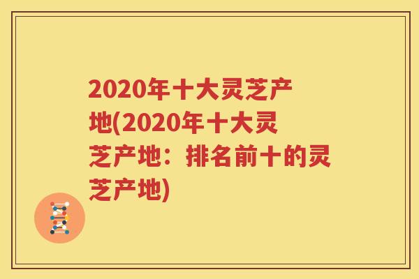 2020年十大灵芝产地(2020年十大灵芝产地：排名前十的灵芝产地)