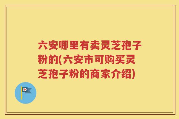 六安哪里有卖灵芝孢子粉的(六安市可购买灵芝孢子粉的商家介绍)