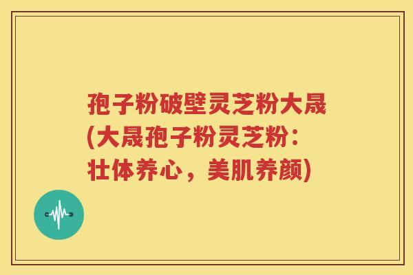 孢子粉破壁灵芝粉大晟(大晟孢子粉灵芝粉：壮体养心，美肌养颜)