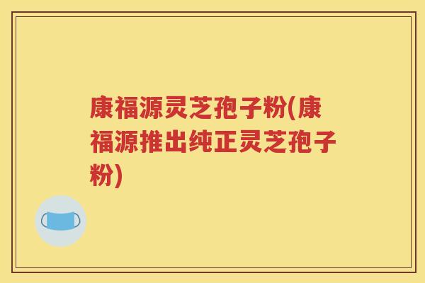 康福源灵芝孢子粉(康福源推出纯正灵芝孢子粉)
