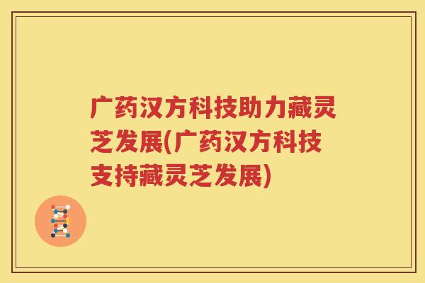 广药汉方科技助力藏灵芝发展(广药汉方科技支持藏灵芝发展)