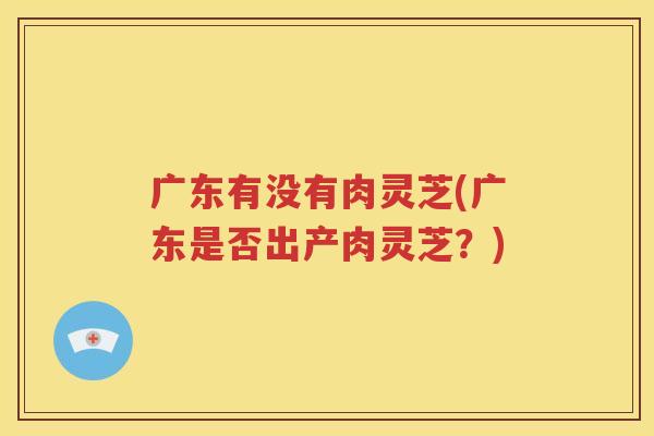 广东有没有肉灵芝(广东是否出产肉灵芝？)