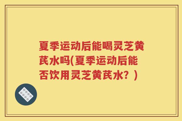 夏季运动后能喝灵芝黄芪水吗(夏季运动后能否饮用灵芝黄芪水？)