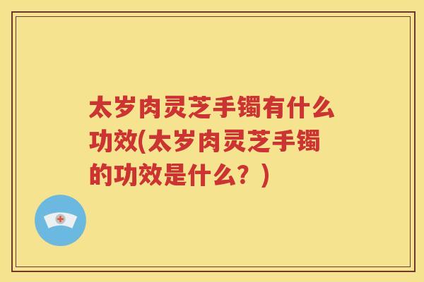 太岁肉灵芝手镯有什么功效(太岁肉灵芝手镯的功效是什么？)