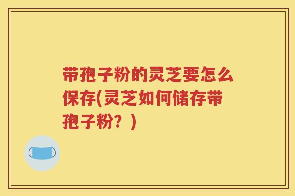 带孢子粉的灵芝要怎么保存(灵芝如何储存带孢子粉？)