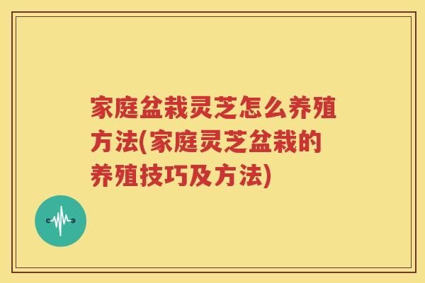 家庭盆栽灵芝怎么养殖方法(家庭灵芝盆栽的养殖技巧及方法)