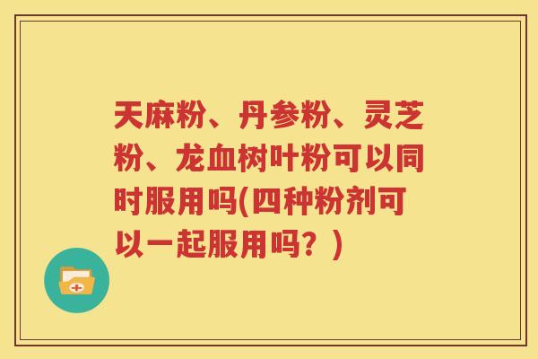 天麻粉、丹参粉、灵芝粉、龙血树叶粉可以同时服用吗(四种粉剂可以一起服用吗？)