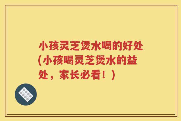 小孩灵芝煲水喝的好处(小孩喝灵芝煲水的益处，家长必看！)