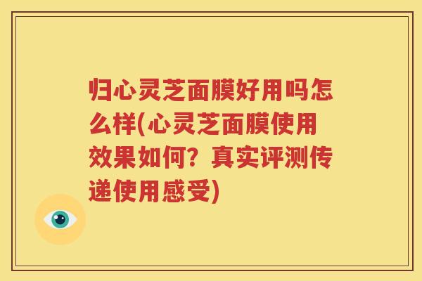 归心灵芝面膜好用吗怎么样(心灵芝面膜使用效果如何？真实评测传递使用感受)