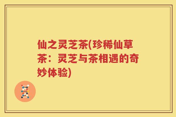 仙之灵芝茶(珍稀仙草茶：灵芝与茶相遇的奇妙体验)