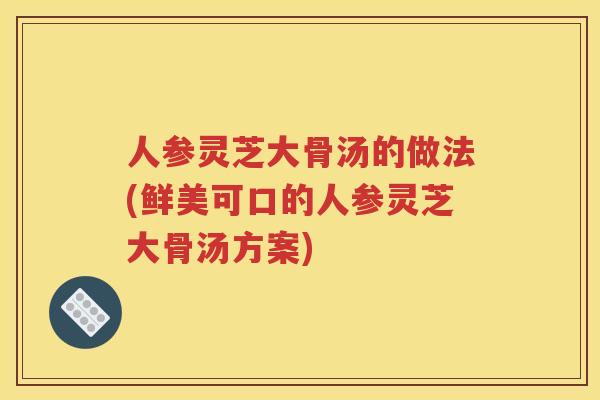 人参灵芝大骨汤的做法(鲜美可口的人参灵芝大骨汤方案)