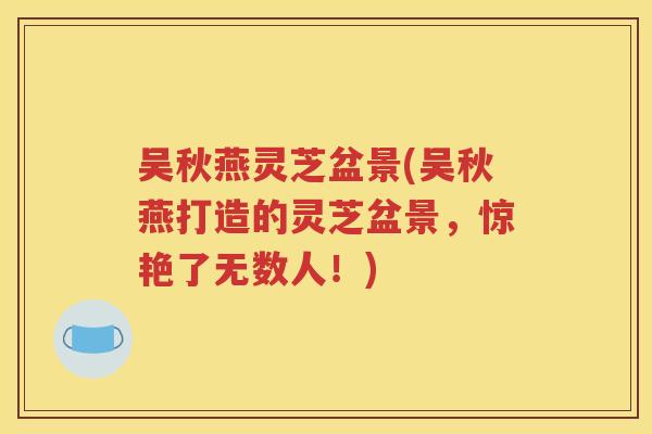 吴秋燕灵芝盆景(吴秋燕打造的灵芝盆景，惊艳了无数人！)