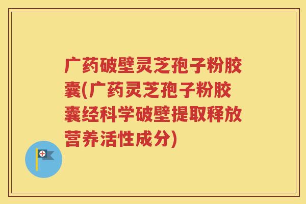 广药破壁灵芝孢子粉胶囊(广药灵芝孢子粉胶囊经科学破壁提取释放营养活性成分)