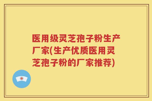 医用级灵芝孢子粉生产厂家(生产优质医用灵芝孢子粉的厂家推荐)