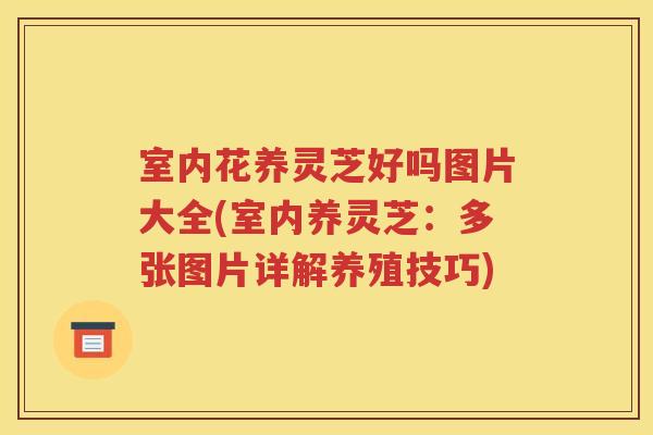 室内花养灵芝好吗图片大全(室内养灵芝：多张图片详解养殖技巧)