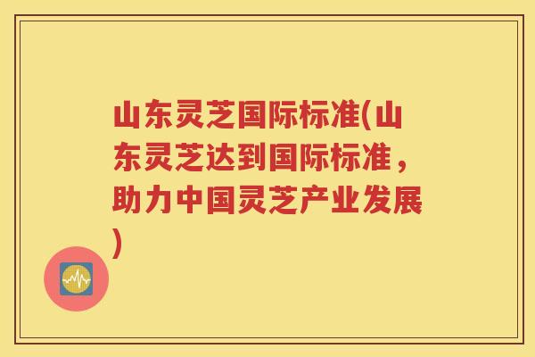 山东灵芝国际标准(山东灵芝达到国际标准，助力中国灵芝产业发展)