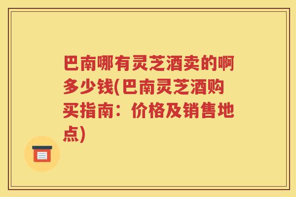 巴南哪有灵芝酒卖的啊多少钱(巴南灵芝酒购买指南：价格及销售地点)