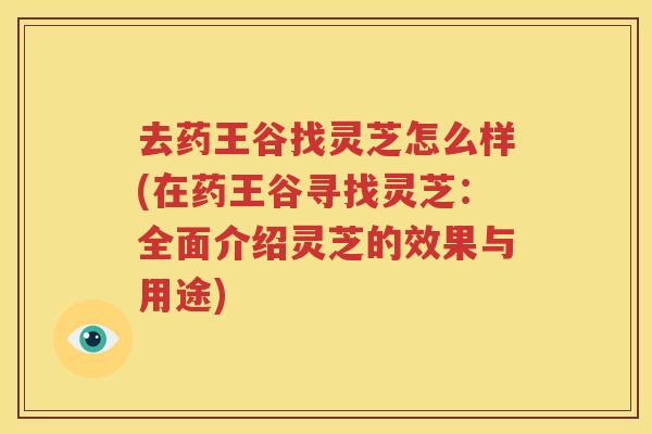 去药王谷找灵芝怎么样(在药王谷寻找灵芝：全面介绍灵芝的效果与用途)