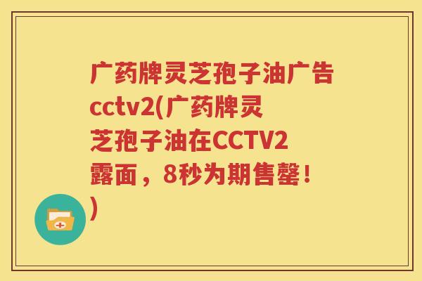 广药牌灵芝孢子油广告cctv2(广药牌灵芝孢子油在CCTV2露面，8秒为期售罄！)