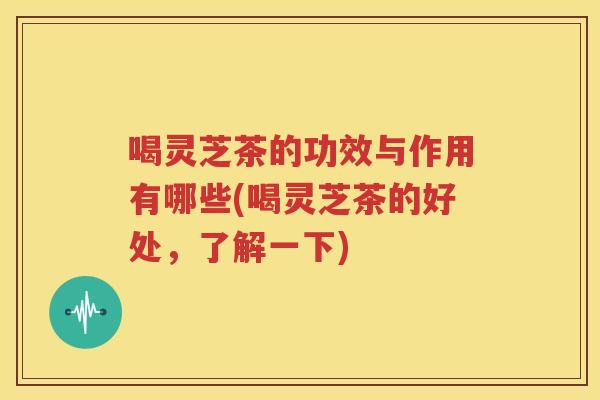 喝灵芝茶的功效与作用有哪些(喝灵芝茶的好处，了解一下)