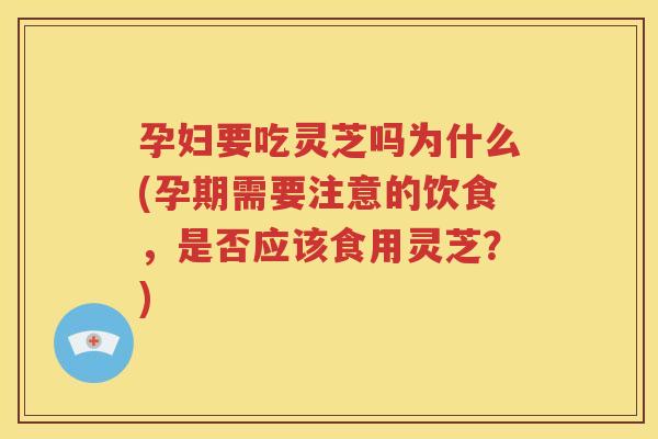 孕妇要吃灵芝吗为什么(孕期需要注意的饮食，是否应该食用灵芝？)