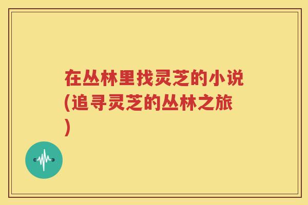 在丛林里找灵芝的小说(追寻灵芝的丛林之旅)